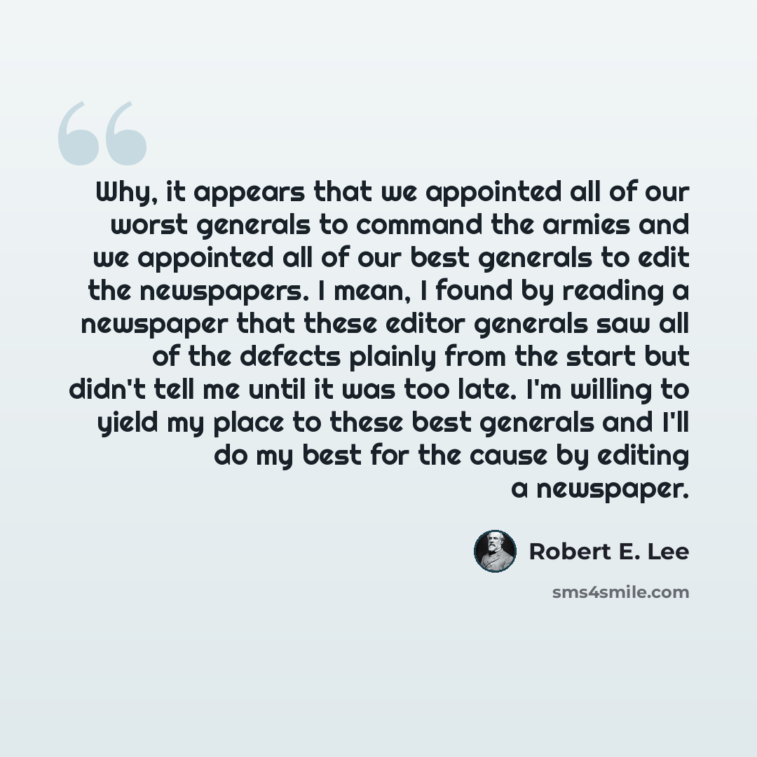“Why, it appears that we appointed all of our worst generals to command the armies and we appointed all of our best generals to edit the newspapers. I mean, I found by reading a newspaper that these editor generals saw all of the defects plainly from the start but didn't tell me until it was too…” quote by Robert E. Lee