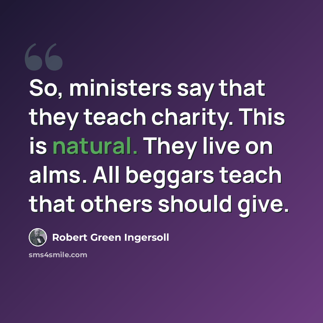 “So, ministers say that they teach charity. This is natural. They live on alms. All beggars teach that others should give.” quote by Robert Green Ingersoll