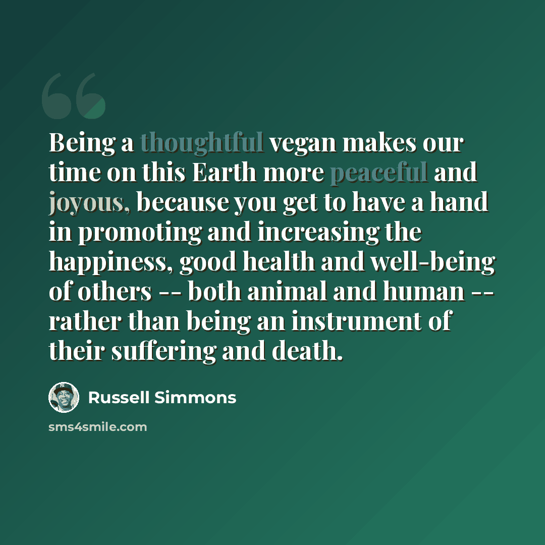“Being a thoughtful vegan makes our time on this Earth more peaceful and joyous, because you get to have a hand in promoting and increasing the happiness, good health and well-being of others -- both animal and human -- rather than being an instrument of their suffering and death.” quote by Russell Simmons