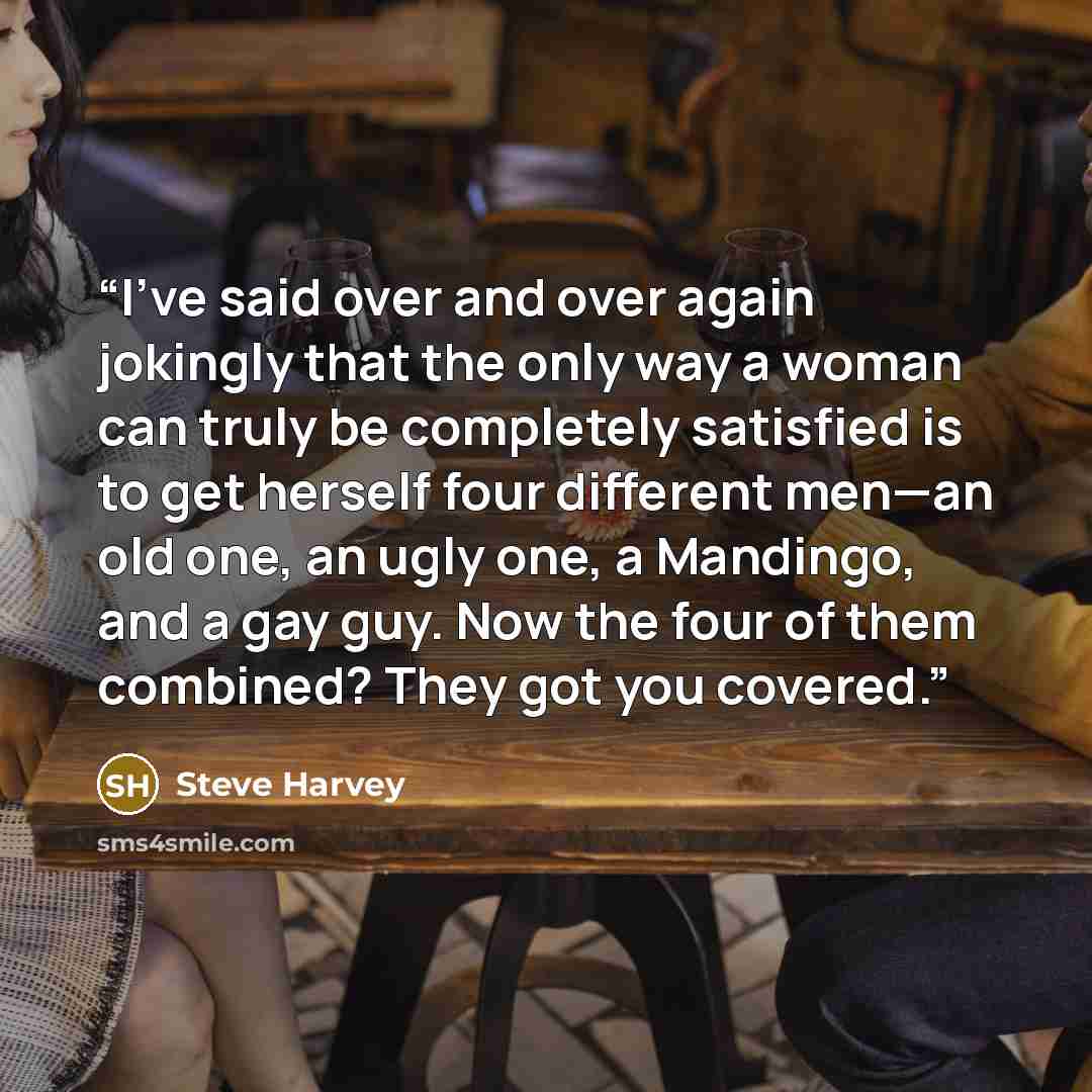 “I’ve said over and over again jokingly that the only way a woman can truly be completely satisfied is to get herself four different men—an old one, an ugly one, a Mandingo, and a gay guy. Now the four of them combined? They got you covered.” quote by Steve Harvey