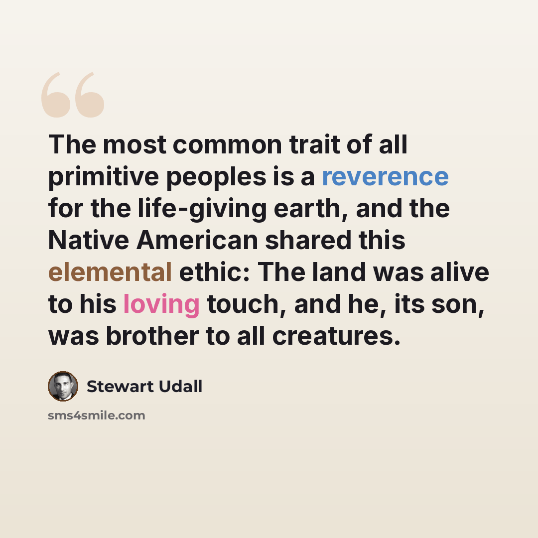 “The most common trait of all primitive peoples is a reverence for the life-giving earth, and the Native American shared this elemental ethic: The land was alive to his loving touch, and he, its son, was brother to all creatures.” quote by Stewart Udall