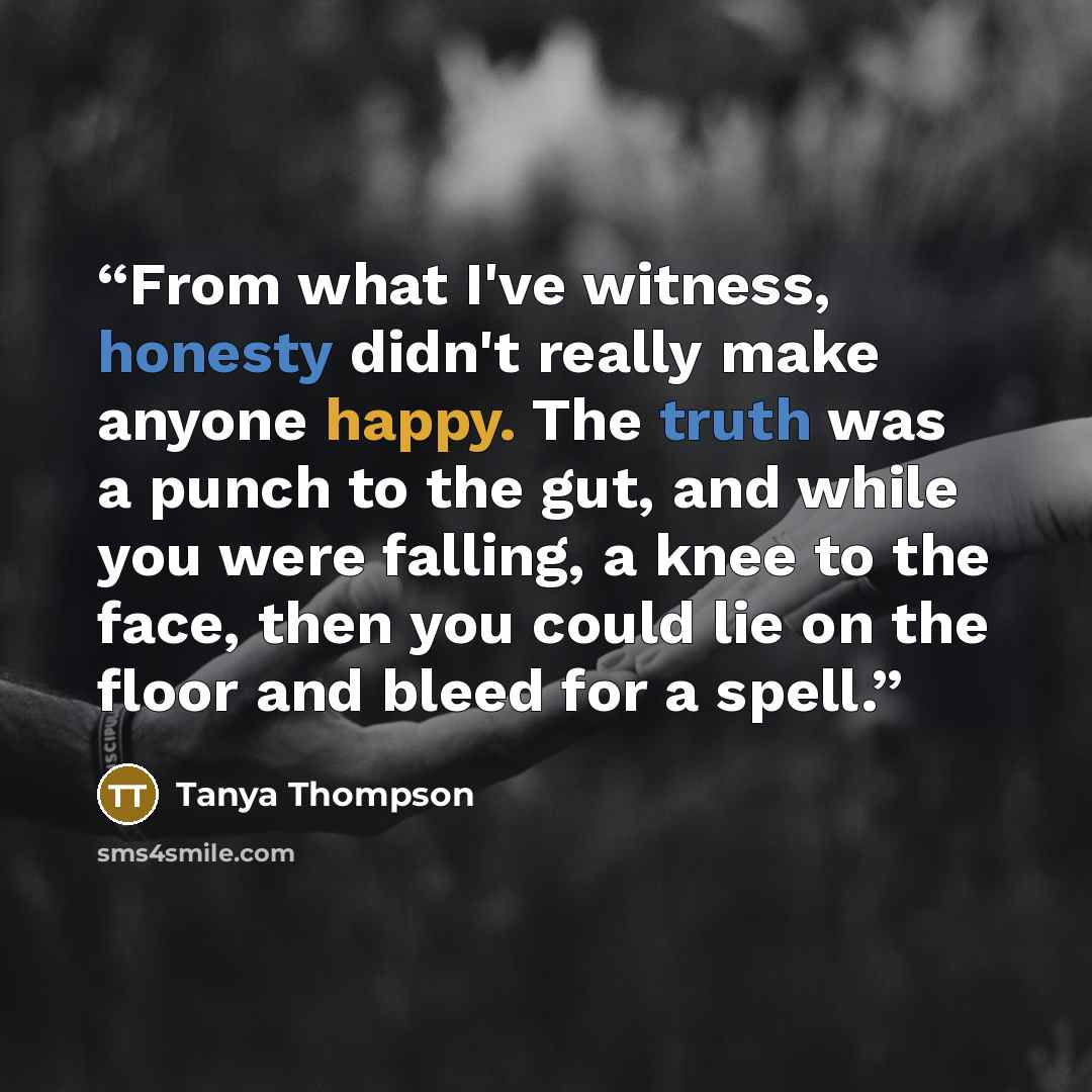 “From what I've witness, honesty didn't really make anyone happy. The truth was a punch to the gut, and while you were falling, a knee to the face, then you could lie on the floor and bleed for a spell.” quote by Tanya Thompson