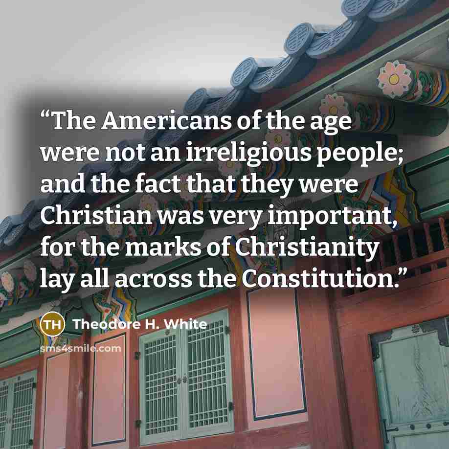 “The Americans of the age were not an irreligious people; and the fact that they were Christian was very important, for the marks of Christianity lay all across the Constitution.” quote by Theodore H. White