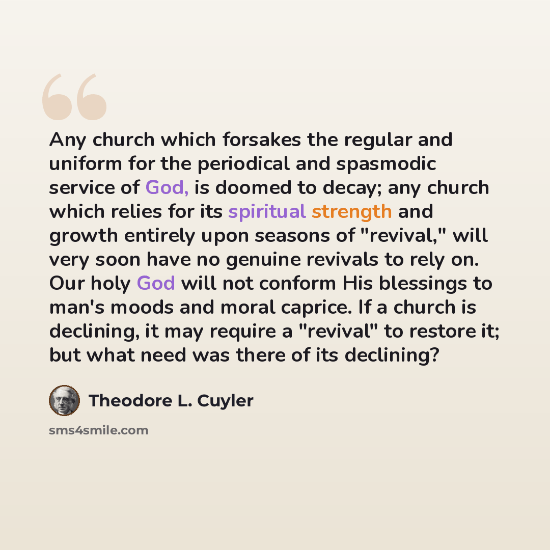 “Any church which forsakes the regular and uniform for the periodical and spasmodic service of God, is doomed to decay; any church which relies for its spiritual strength and growth entirely upon seasons of "revival," will very soon have no genuine revivals to rely on. Our holy God will not conform…” quote by Theodore L. Cuyler