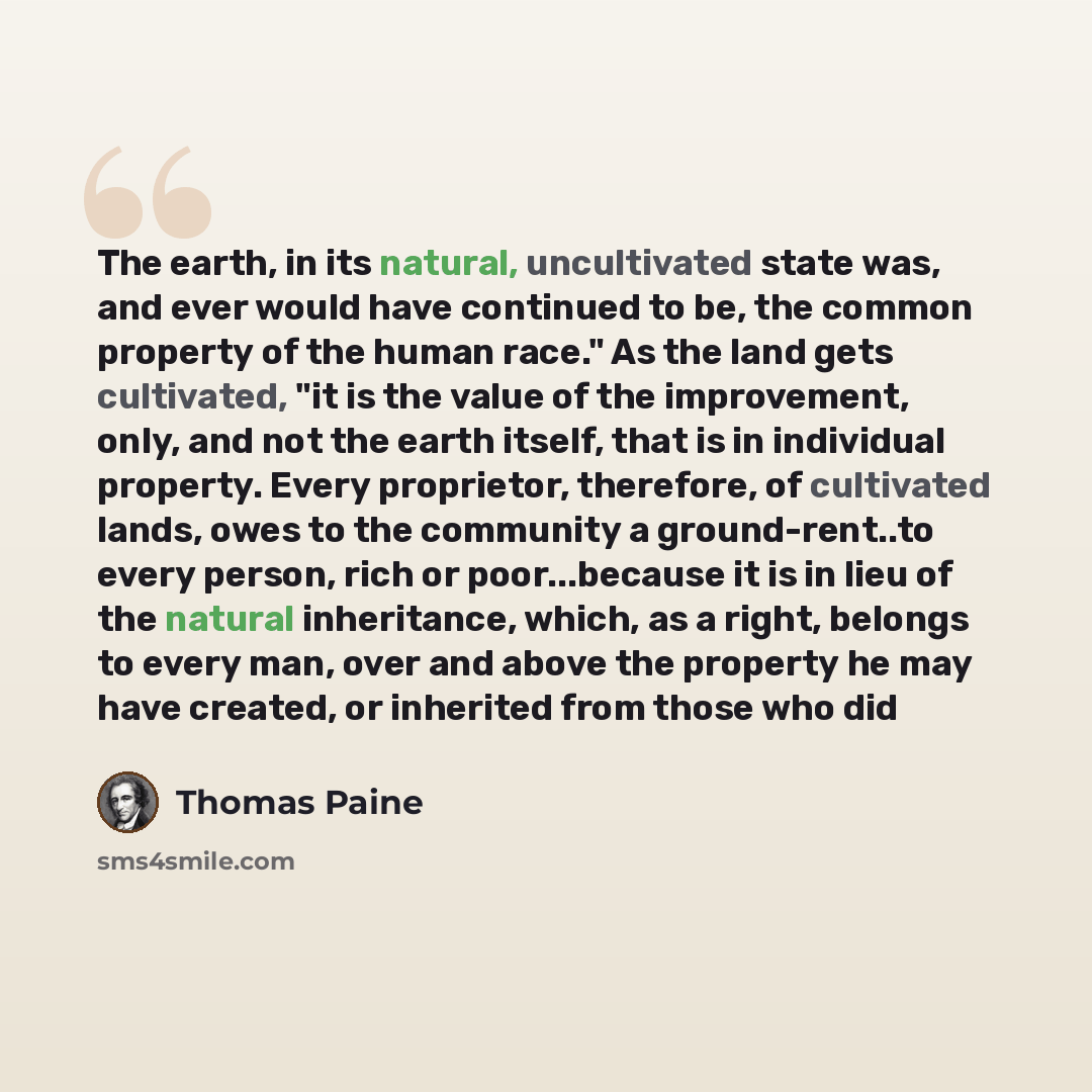 “The earth, in its natural, uncultivated state was, and ever would have continued to be, the common property of the human race." As the land gets cultivated, "it is the value of the improvement, only, and not the earth itself, that is in individual property. Every proprietor, therefore, of…” quote by Thomas Paine