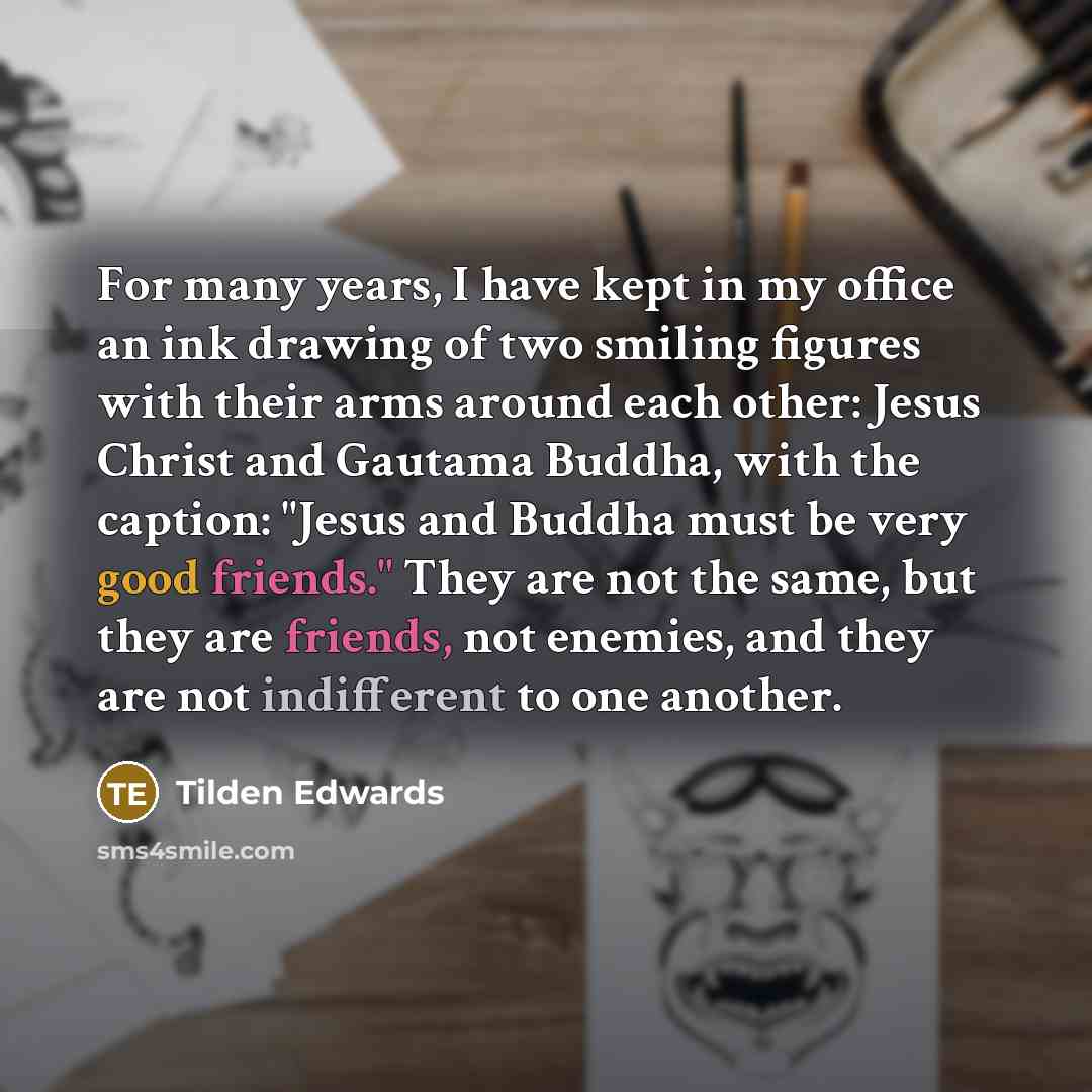 “For many years, I have kept in my office an ink drawing of two smiling figures with their arms around each other: Jesus Christ and Gautama Buddha, with the caption: "Jesus and Buddha must be very good friends." They are not the same, but they are friends, not enemies, and they are not indifferent…” quote by Tilden Edwards