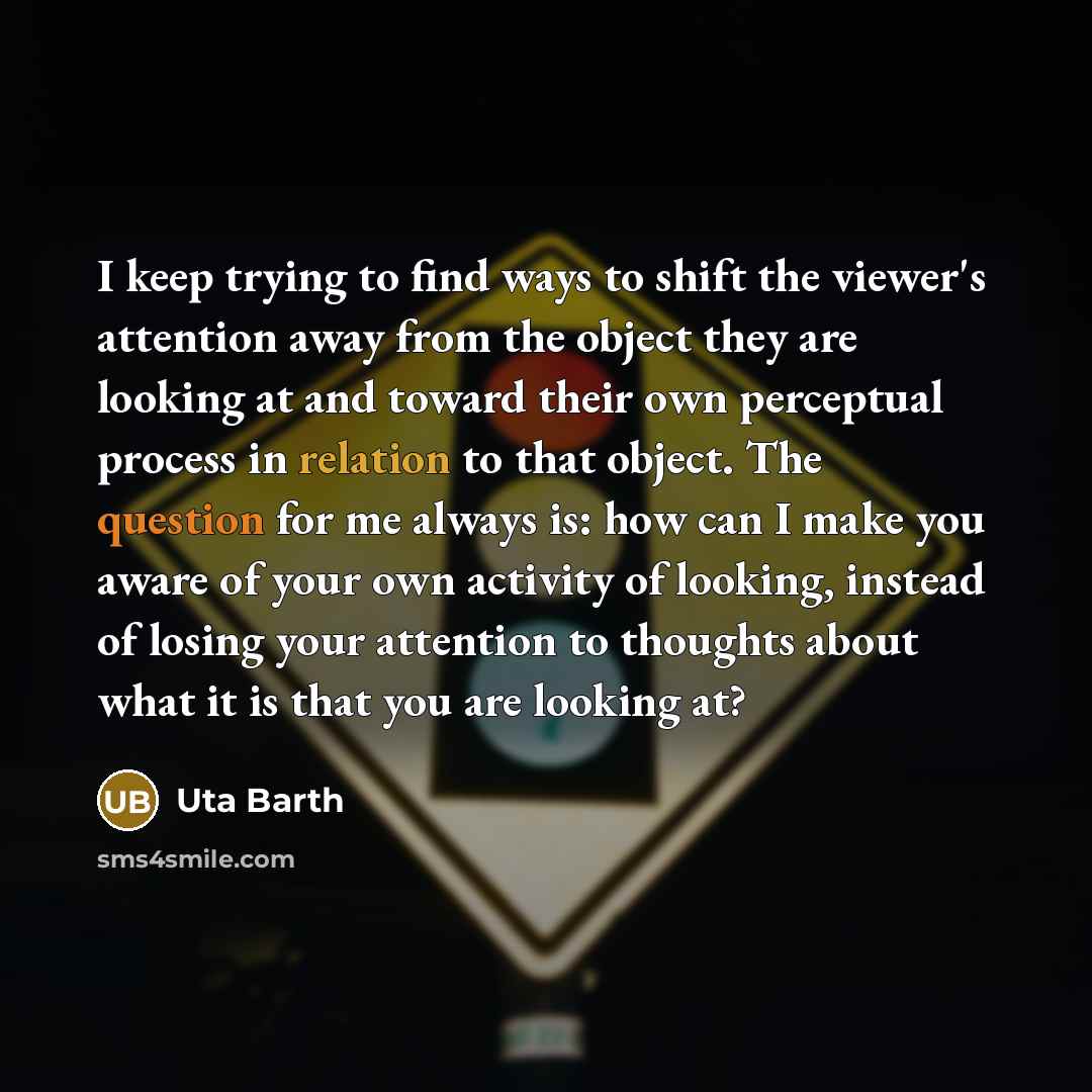 “I keep trying to find ways to shift the viewer's attention away from the object they are looking at and toward their own perceptual process in relation to that object. The question for me always is: how can I make you aware of your own activity of looking, instead of losing your attention to…” quote by Uta Barth