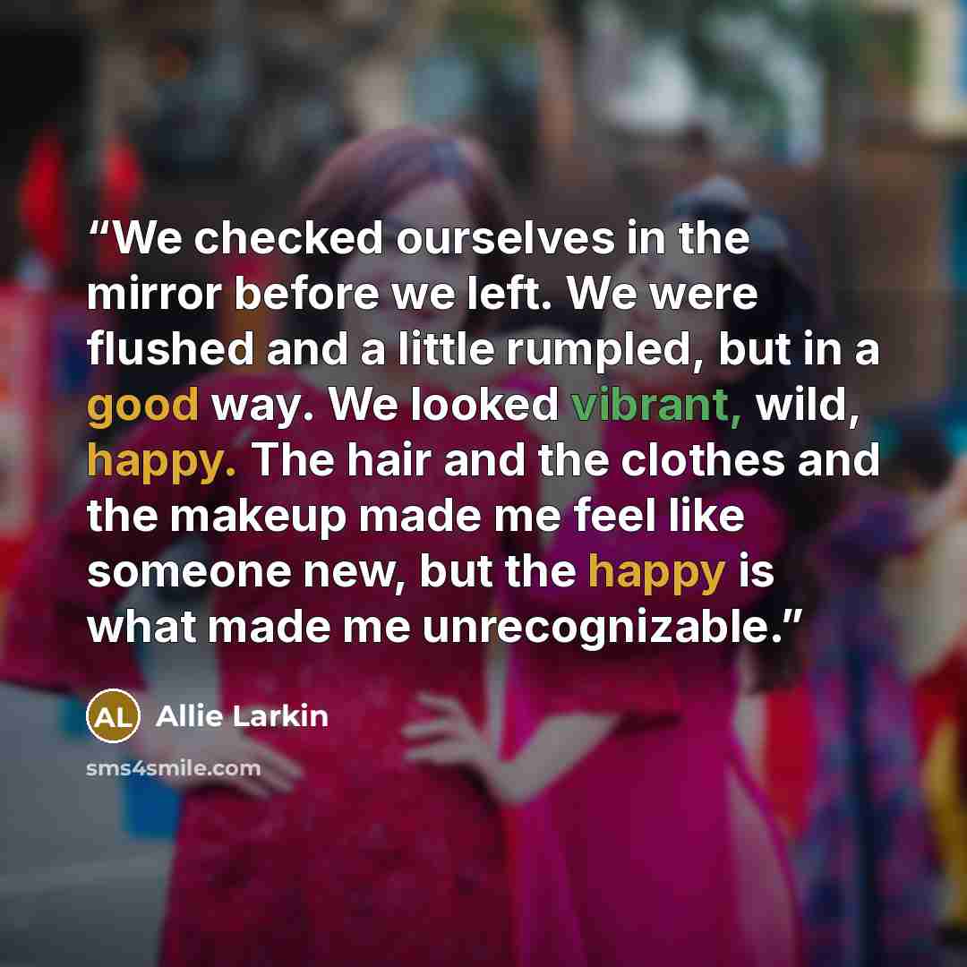 “We checked ourselves in the mirror before we left. We were flushed and a little rumpled, but in a good way. We looked vibrant, wild, happy. The hair and the clothes and the makeup made me feel like someone new, but the happy is what made me unrecognizable.” quote by Allie Larkin