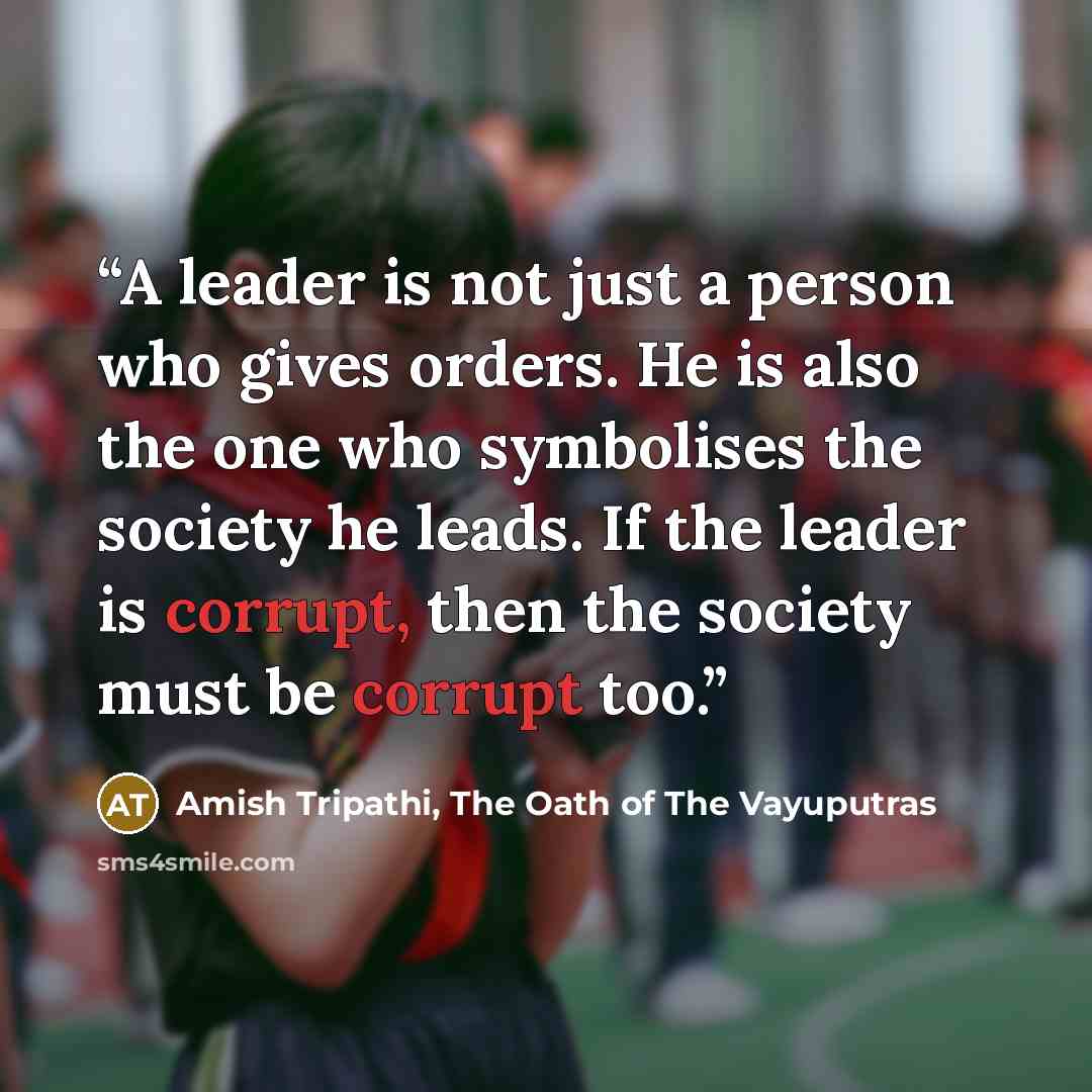 “A leader is not just a person who gives orders. He is also the one who symbolises the society he leads. If the leader is corrupt, then the society must be corrupt too.” quote by Amish Tripathi, The Oath of The Vayuputras