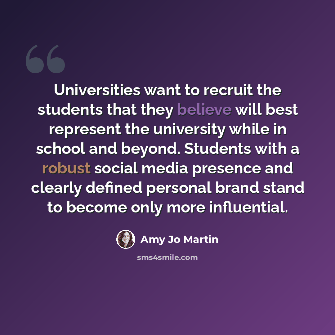 “Universities want to recruit the students that they believe will best represent the university while in school and beyond. Students with a robust social media presence and clearly defined personal brand stand to become only more influential.” quote by Amy Jo Martin
