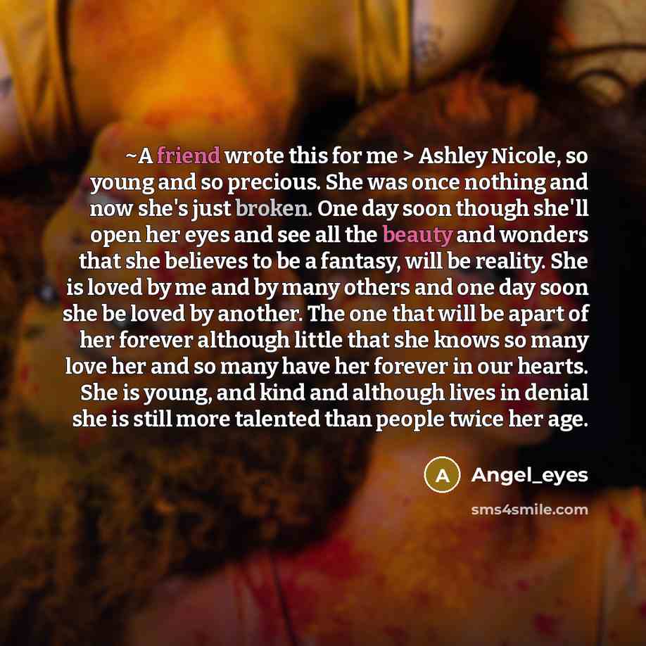 “~A friend wrote this for me > Ashley Nicole, so young and so precious. She was once nothing and now she's just broken. One day soon though she'll open her eyes and see all the beauty and wonders that she believes to be a fantasy, will be reality. She is loved by me and by many others and one day…” quote by Angel_eyes