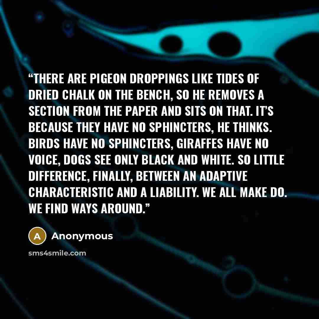 “There are pigeon droppings like tides of dried chalk on the bench, so he removes a section from the paper and sits on that. It’s because they have no sphincters, he thinks. Birds have no sphincters, giraffes have no voice, dogs see only black and white. So little difference, finally, between an…” quote by Anonymous