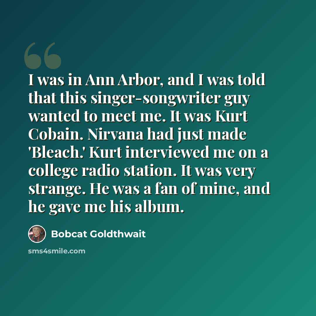 “I was in Ann Arbor, and I was told that this singer-songwriter guy wanted to meet me. It was Kurt Cobain. Nirvana had just made 'Bleach.' Kurt interviewed me on a college radio station. It was very strange. He was a fan of mine, and he gave me his album.” quote by Bobcat Goldthwait