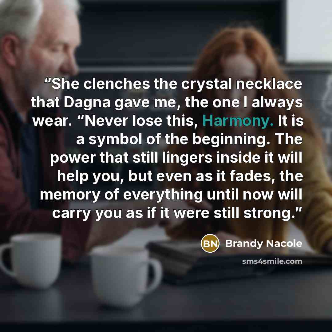 “She clenches the crystal necklace that Dagna gave me, the one I always wear. “Never lose this, Harmony. It is a symbol of the beginning. The power that still lingers inside it will help you, but even as it fades, the memory of everything until now will carry you as if it were still strong.” quote by Brandy Nacole