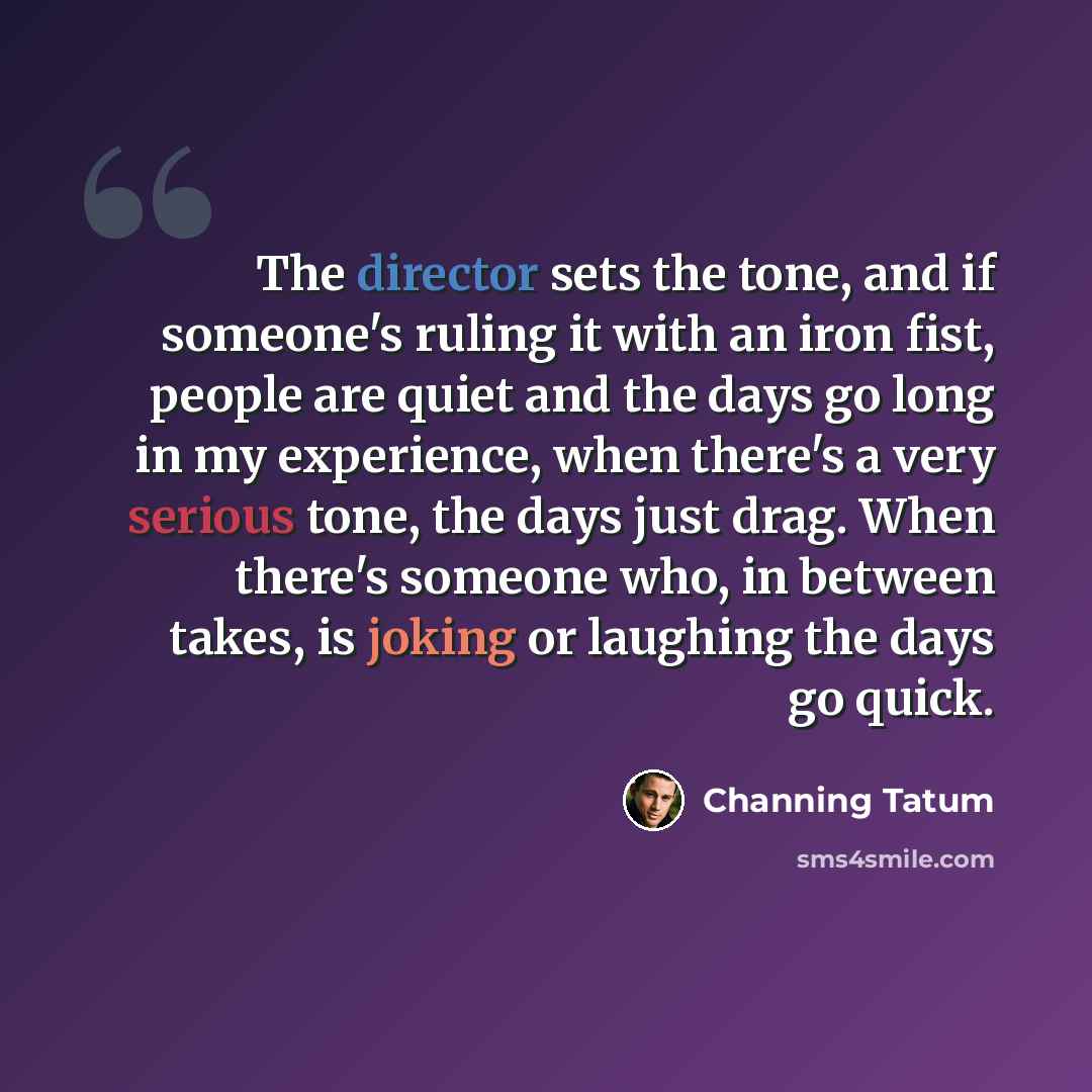 “The director sets the tone, and if someone's ruling it with an iron fist, people are quiet and the days go long in my experience, when there's a very serious tone, the days just drag. When there's someone who, in between takes, is joking or laughing the days go quick.” quote by Channing Tatum