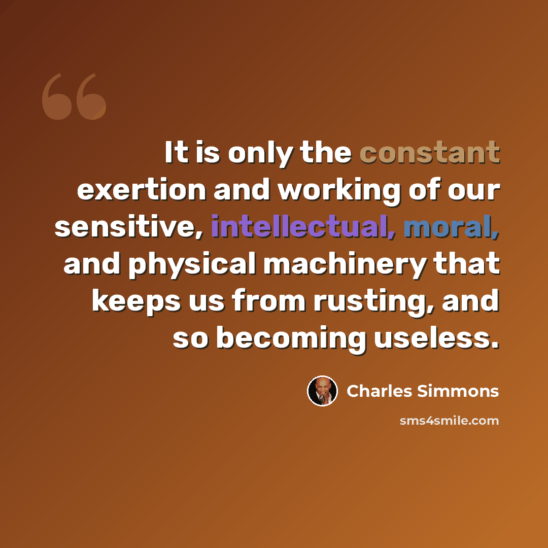 “It is only the constant exertion and working of our sensitive, intellectual, moral, and physical machinery that keeps us from rusting, and so becoming useless.” quote by Charles Simmons