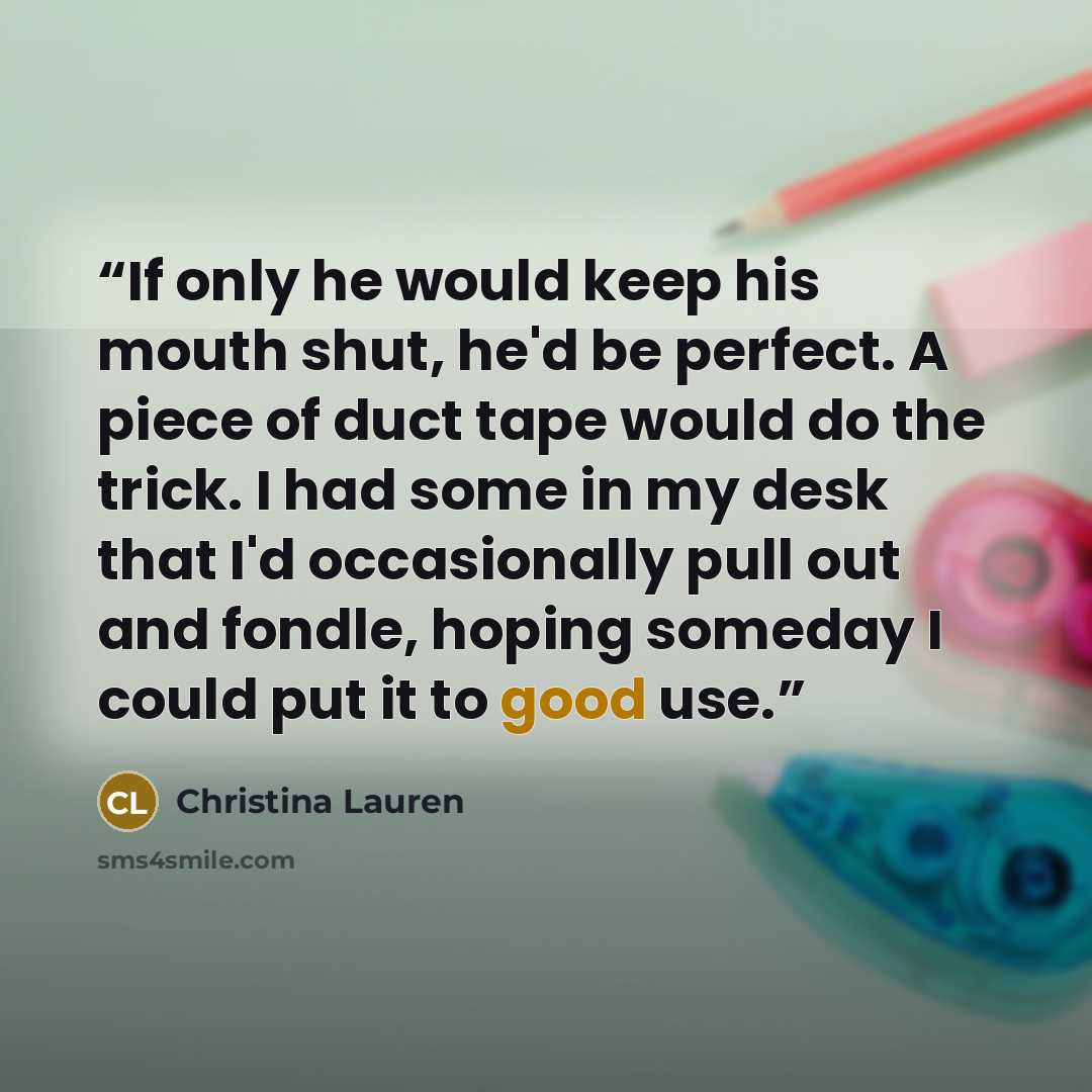 “If only he would keep his mouth shut, he'd be perfect. A piece of duct tape would do the trick. I had some in my desk that I'd occasionally pull out and fondle, hoping someday I could put it to good use.” quote by Christina Lauren