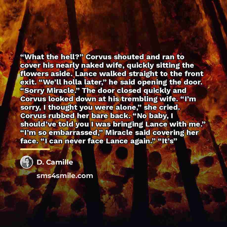 “What the hell?” Corvus shouted and ran to cover his nearly naked wife, quickly sitting the flowers aside. Lance walked straight to the front exit. “We’ll holla later,” he said opening the door. “Sorry Miracle.” The door closed quickly and Corvus looked down at his trembling wife. “I’m sorry, I…” quote by D. Camille
