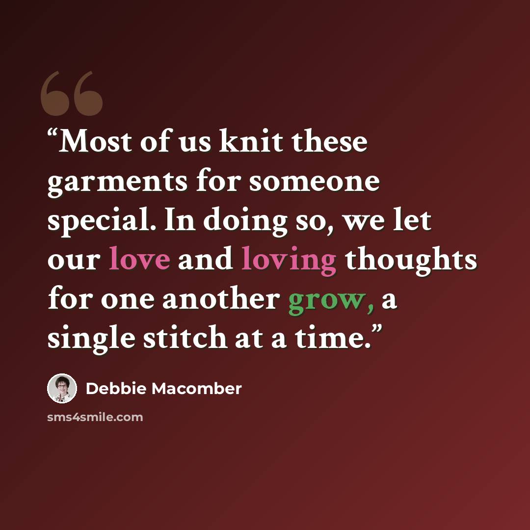 “Most of us knit these garments for someone special. In doing so, we let our love and loving thoughts for one another grow, a single stitch at a time.” quote by Debbie Macomber