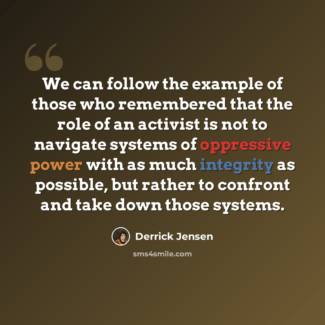 “We can follow the example of those who remembered that the role of an activist is not to navigate systems of oppressive power with as much integrity as possible, but rather to confront and take down those systems.” quote by Derrick Jensen