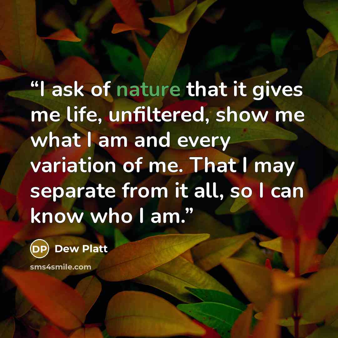 “I ask of nature that it gives me life, unfiltered, show me what I am and every variation of me. That I may separate from it all, so I can know who I am.” quote by Dew Platt