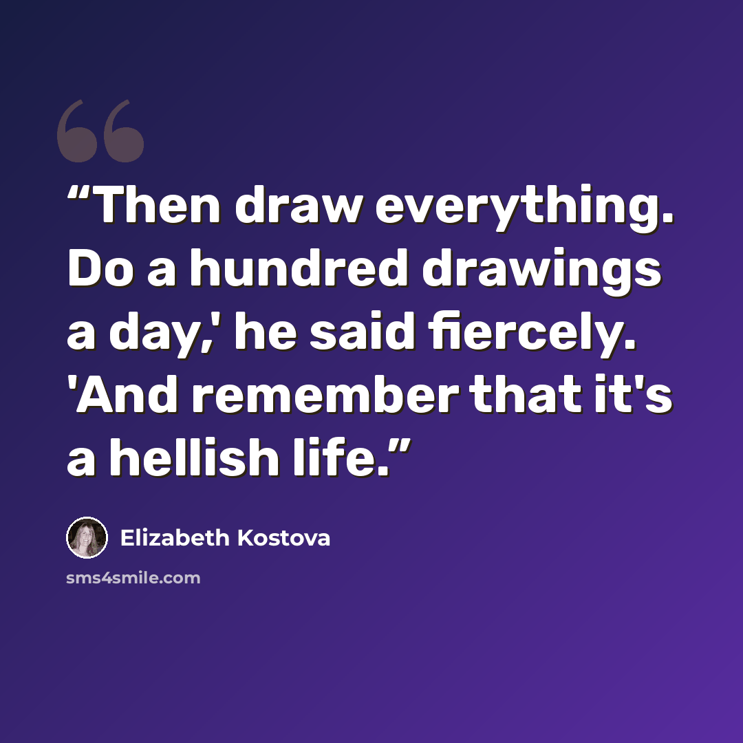 “Then draw everything. Do a hundred drawings a day,' he said fiercely. 'And remember that it's a hellish life.” quote by Elizabeth Kostova