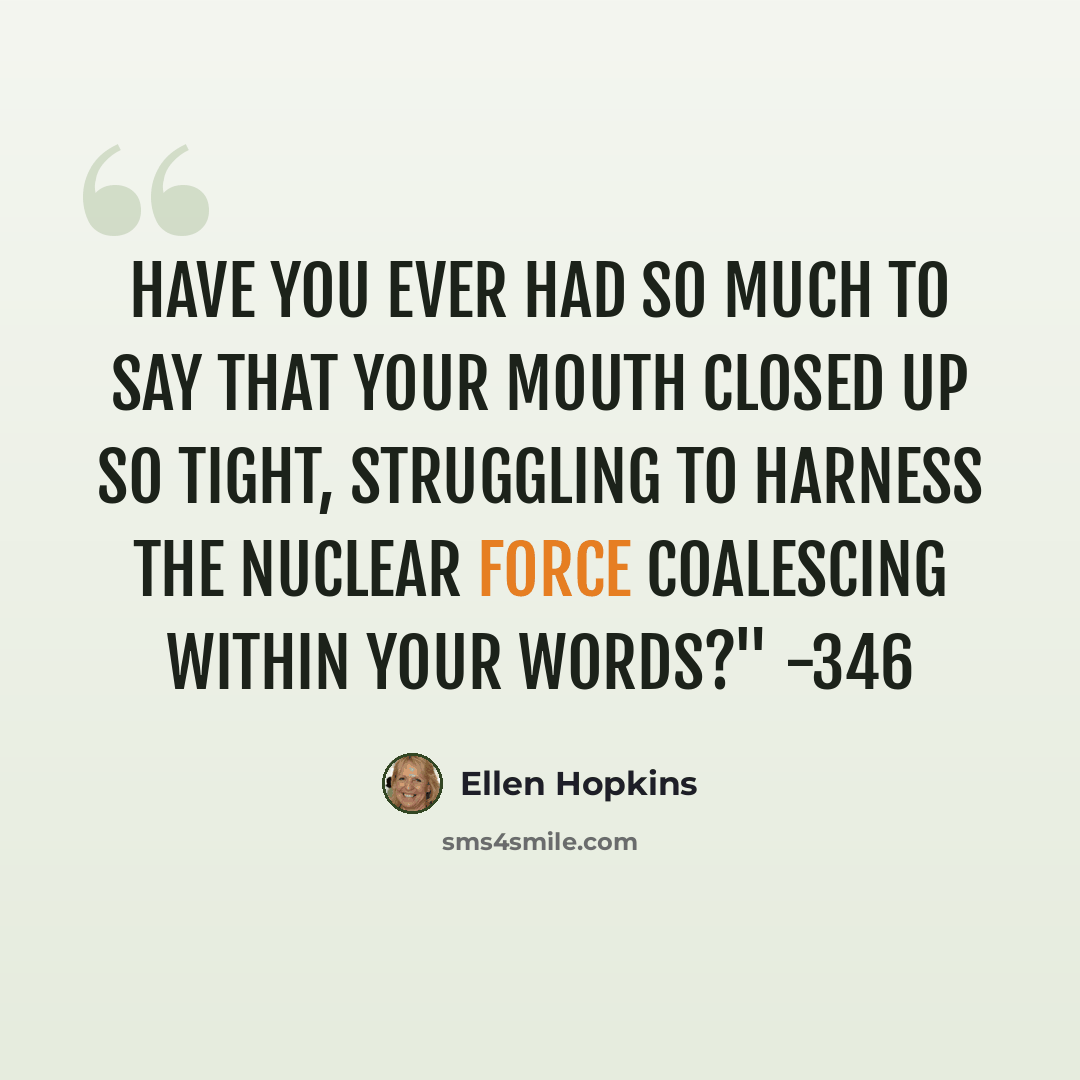 “Have you ever had so much to say that your mouth closed up so tight, struggling to harness the nuclear force coalescing within your words?" -346” quote by Ellen Hopkins