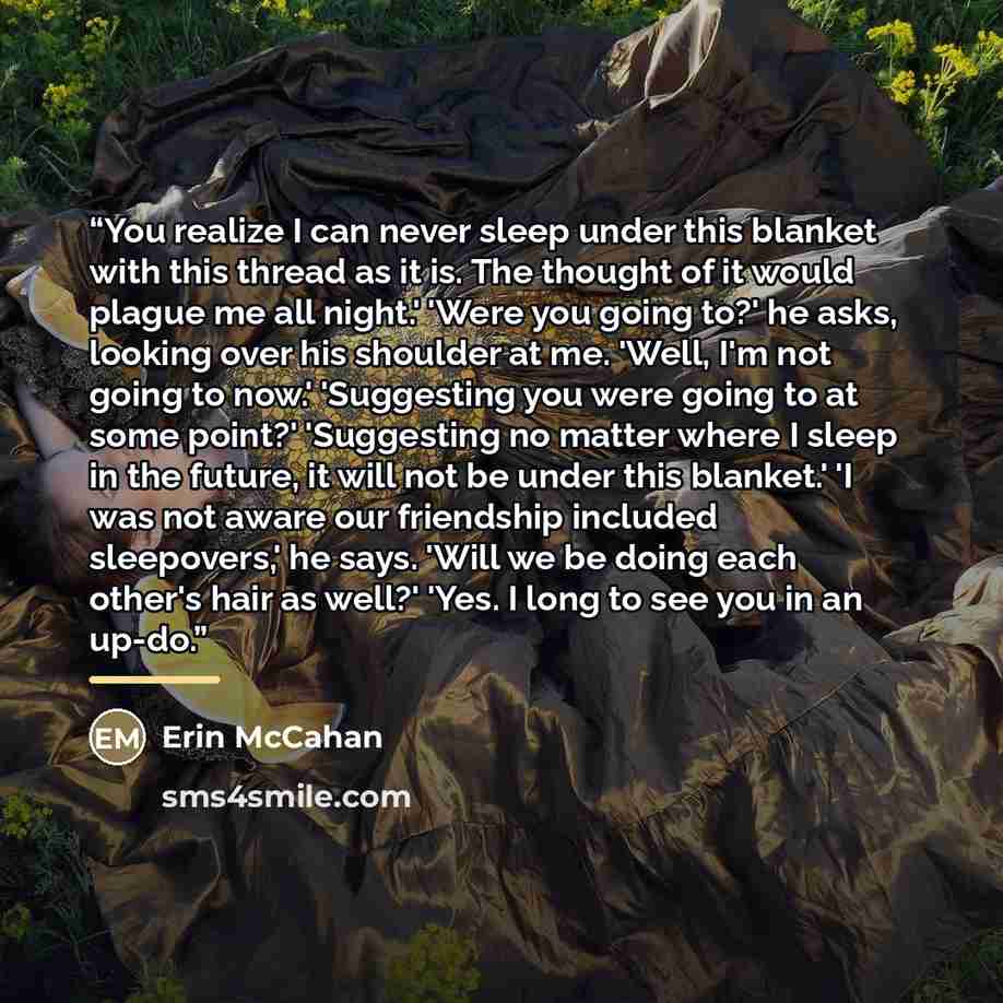 “You realize I can never sleep under this blanket with this thread as it is. The thought of it would plague me all night.' 'Were you going to?' he asks, looking over his shoulder at me. 'Well, I'm not going to now.' 'Suggesting you were going to at some point?' 'Suggesting no matter where I sleep…” quote by Erin McCahan