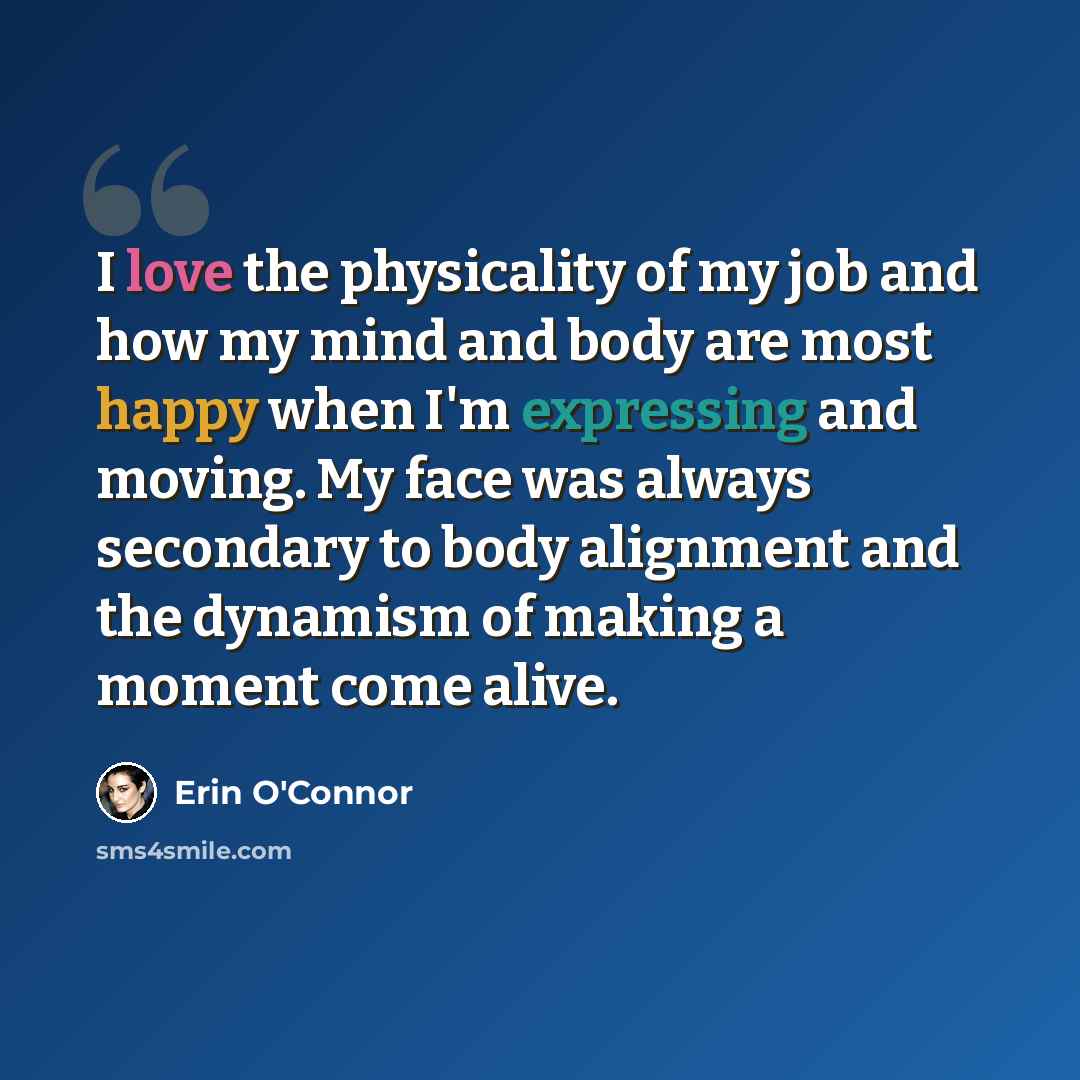 “I love the physicality of my job and how my mind and body are most happy when I'm expressing and moving. My face was always secondary to body alignment and the dynamism of making a moment come alive.” quote by Erin O'Connor