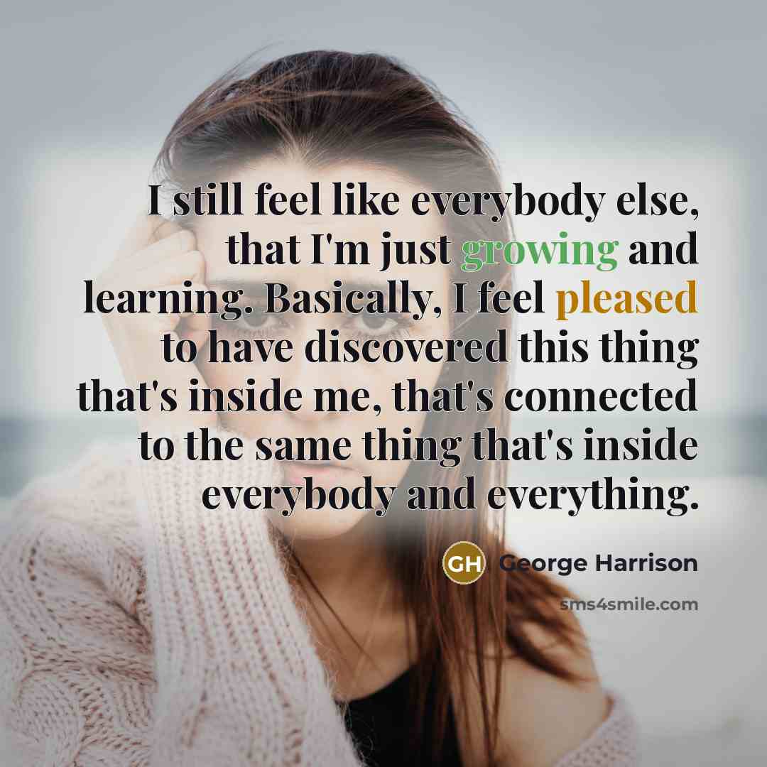 “I still feel like everybody else, that I'm just growing and learning. Basically, I feel pleased to have discovered this thing that's inside me, that's connected to the same thing that's inside everybody and everything.” quote by George Harrison