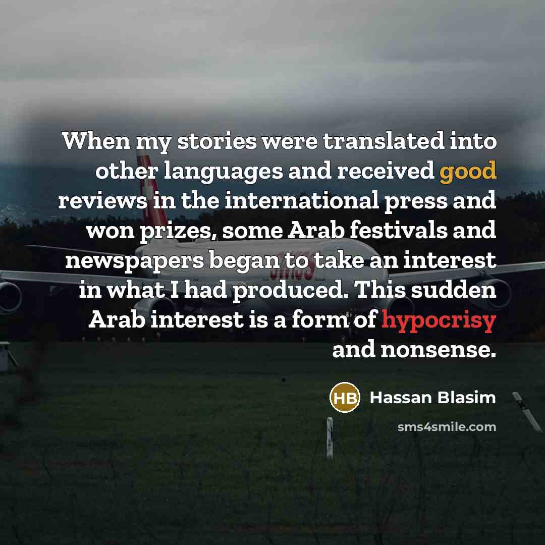 “When my stories were translated into other languages and received good reviews in the international press and won prizes, some Arab festivals and newspapers began to take an interest in what I had produced. This sudden Arab interest is a form of hypocrisy and nonsense.” quote by Hassan Blasim
