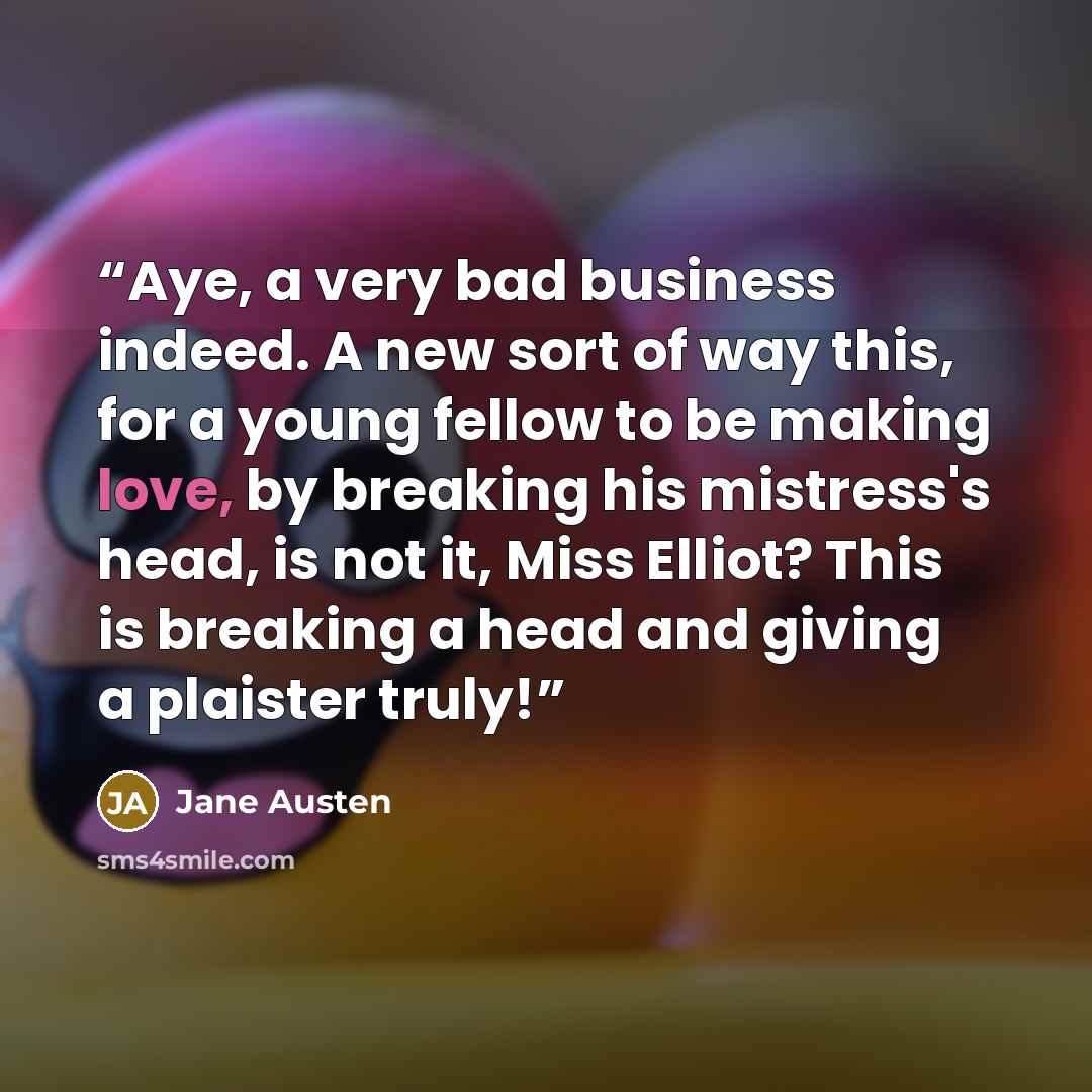 “Aye, a very bad business indeed. A new sort of way this, for a young fellow to be making love, by breaking his mistress's head, is not it, Miss Elliot? This is breaking a head and giving a plaister truly!” quote by Jane Austen