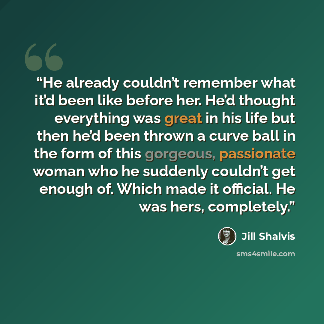 “He already couldn’t remember what it’d been like before her. He’d thought everything was great in his life but then he’d been thrown a curve ball in the form of this gorgeous, passionate woman who he suddenly couldn’t get enough of. Which made it official. He was hers, completely.” quote by Jill Shalvis