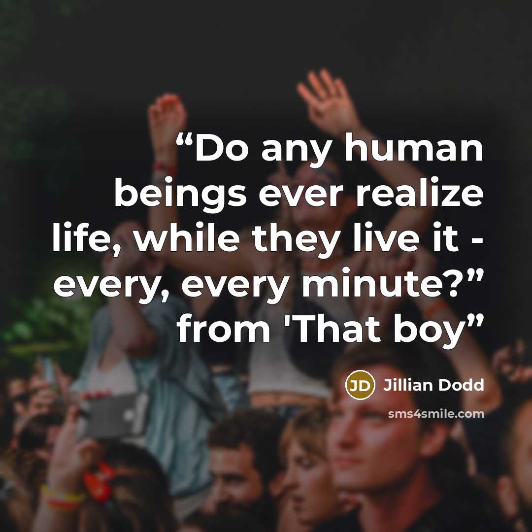 “Do any human beings ever realize life, while they live it - every, every minute?” from 'That boy” quote by Jillian Dodd