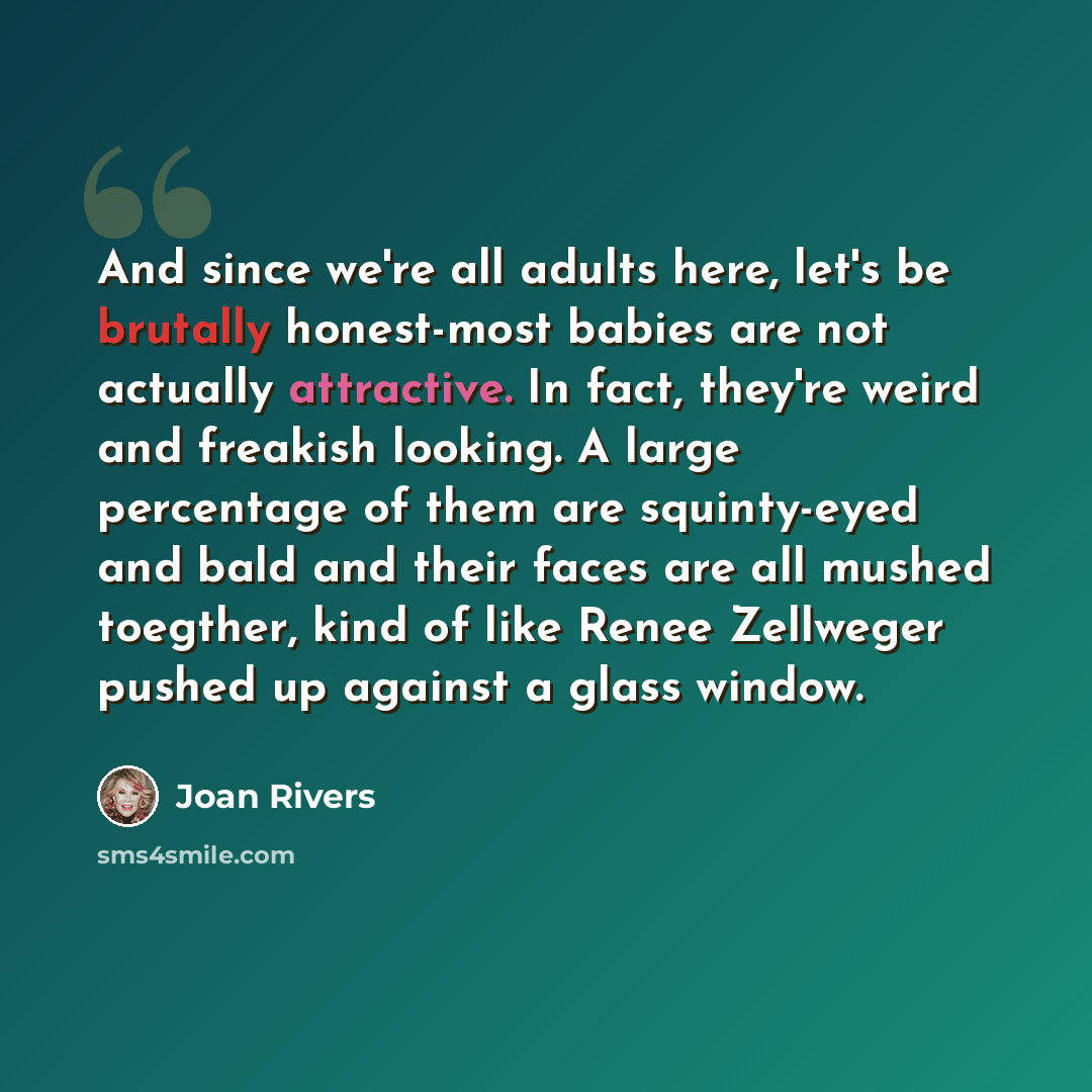“And since we're all adults here, let's be brutally honest-most babies are not actually attractive. In fact, they're weird and freakish looking. A large percentage of them are squinty-eyed and bald and their faces are all mushed toegther, kind of like Renee Zellweger pushed up against a glass window.” quote by Joan Rivers