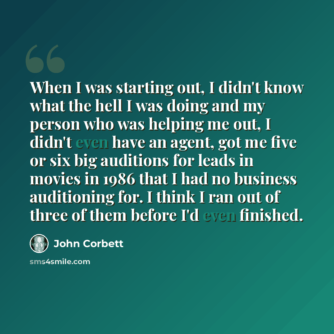 “When I was starting out, I didn't know what the hell I was doing and my person who was helping me out, I didn't even have an agent, got me five or six big auditions for leads in movies in 1986 that I had no business auditioning for. I think I ran out of three of them before I'd even finished.” quote by John Corbett