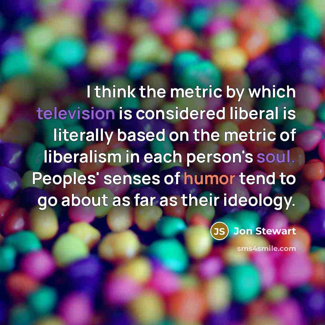 “I think the metric by which television is considered liberal is literally based on the metric of liberalism in each person's soul. Peoples' senses of humor tend to go about as far as their ideology.” quote by Jon Stewart