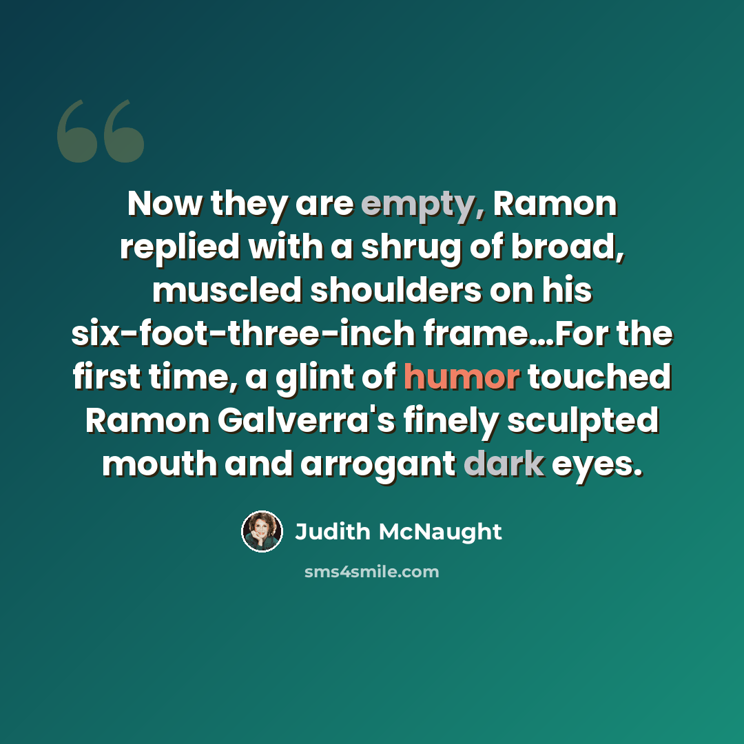 “Now they are empty, Ramon replied with a shrug of broad, muscled shoulders on his six-foot-three-inch frame…For the first time, a glint of humor touched Ramon Galverra's finely sculpted mouth and arrogant dark eyes.” quote by Judith McNaught