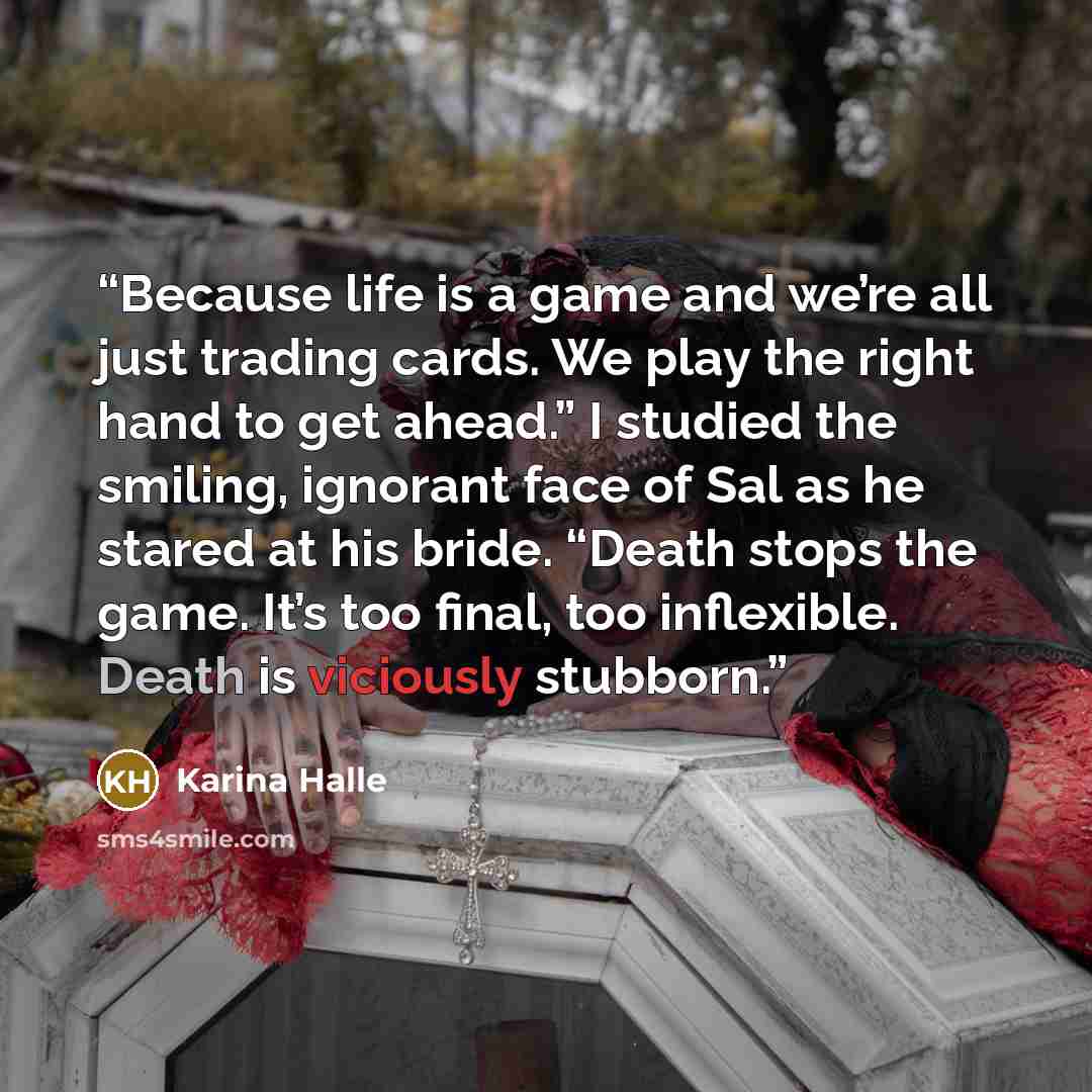 “Because life is a game and we’re all just trading cards. We play the right hand to get ahead.” I studied the smiling, ignorant face of Sal as he stared at his bride. “Death stops the game. It’s too final, too inflexible. Death is viciously stubborn.” quote by Karina Halle