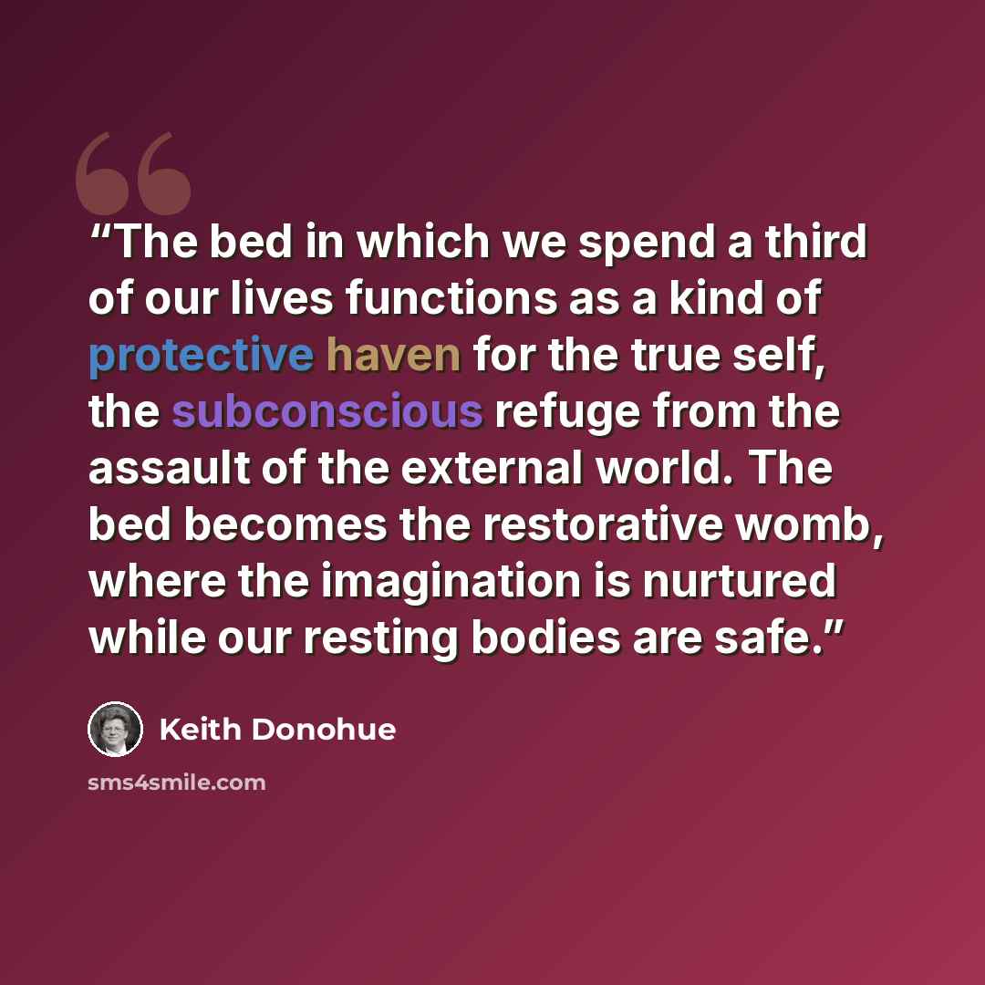 “The bed in which we spend a third of our lives functions as a kind of protective haven for the true self, the subconscious refuge from the assault of the external world. The bed becomes the restorative womb, where the imagination is nurtured while our resting bodies are safe.” quote by Keith Donohue