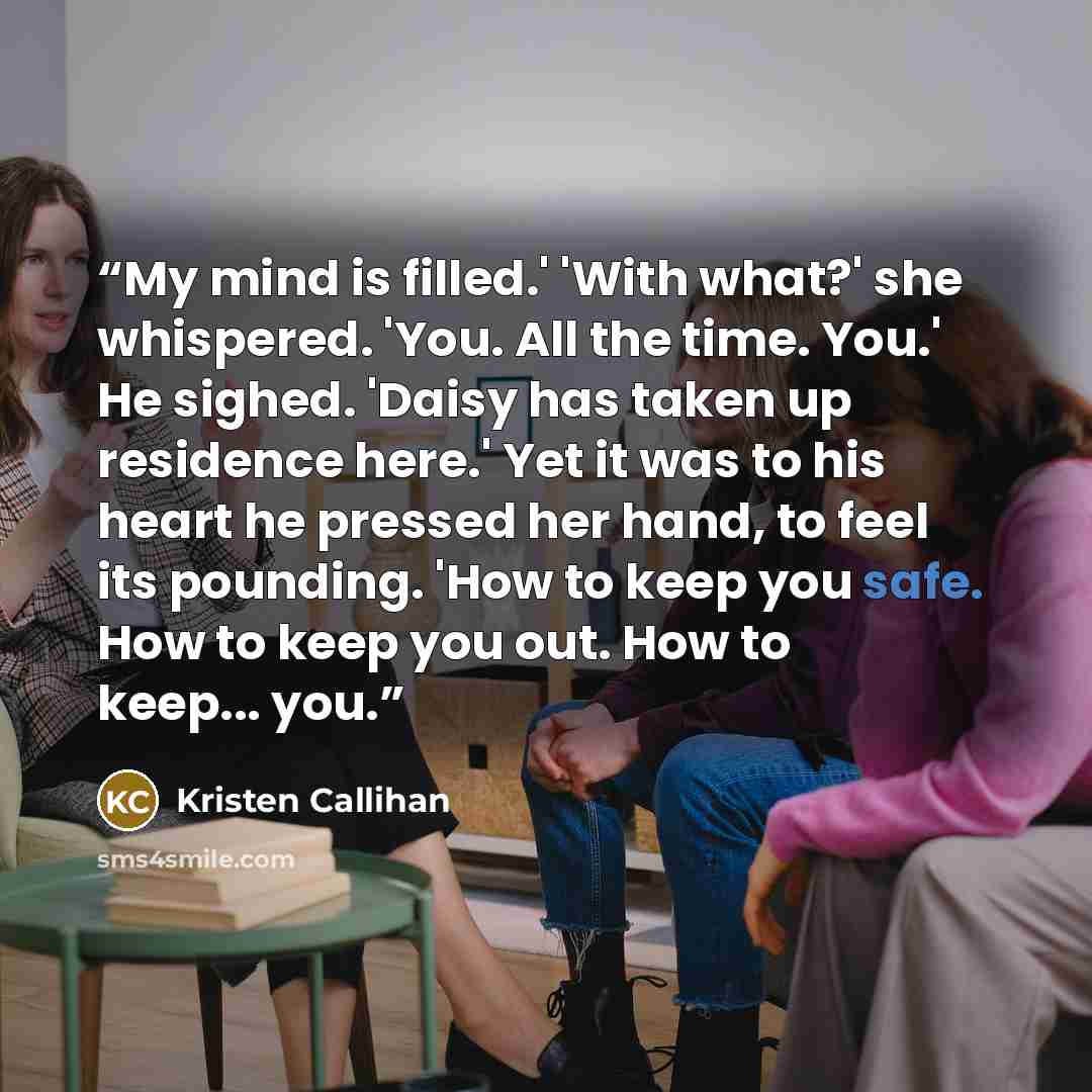 “My mind is filled.' 'With what?' she whispered. 'You. All the time. You.' He sighed. 'Daisy has taken up residence here.' Yet it was to his heart he pressed her hand, to feel its pounding. 'How to keep you safe. How to keep you out. How to keep... you.” quote by Kristen Callihan