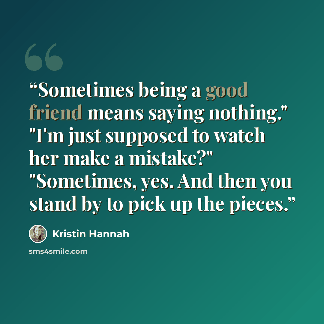“Sometimes being a good friend means saying nothing." "I'm just supposed to watch her make a mistake?" "Sometimes, yes. And then you stand by to pick up the pieces.” quote by Kristin Hannah