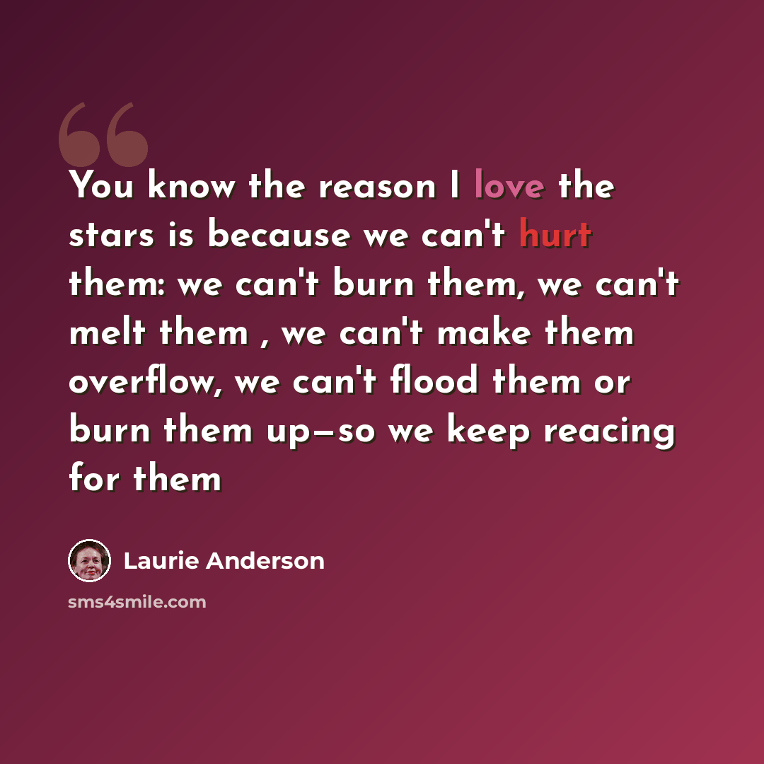 “You know the reason I love the stars is because we can't hurt them: we can't burn them, we can't melt them , we can't make them overflow, we can't flood them or burn them up—so we keep reacing for them” quote by Laurie Anderson