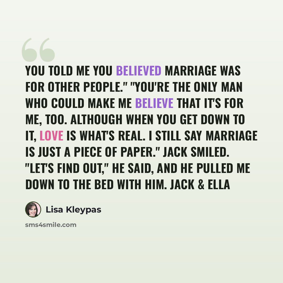 “You told me you believed marriage was for other people." "You're the only man who could make me believe that it's for me, too. Although when you get down to it, love is what's real. I still say marriage is just a piece of paper." Jack smiled. "Let's find out," he said, and he pulled me down to the…” quote by Lisa Kleypas