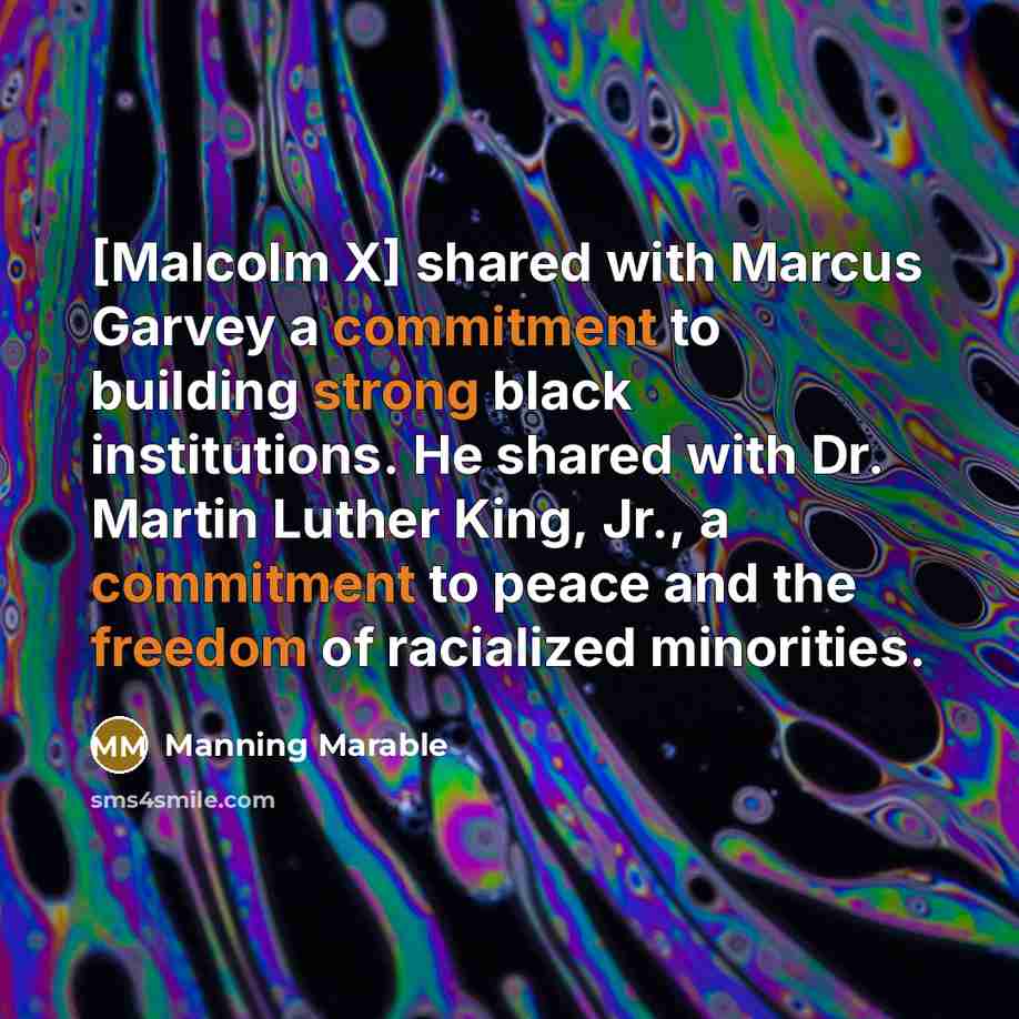 “[Malcolm X] shared with Marcus Garvey a commitment to building strong black institutions. He shared with Dr. Martin Luther King, Jr., a commitment to peace and the freedom of racialized minorities.” quote by Manning Marable