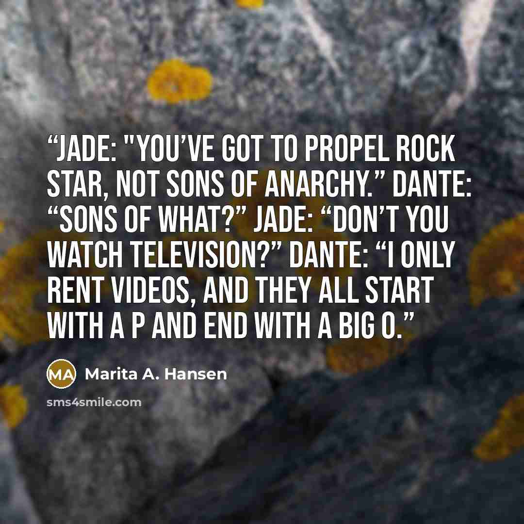 “Jade: "You’ve got to propel rock star, not Sons of Anarchy.” Dante: “Sons of what?” Jade: “Don’t you watch television?” Dante: “I only rent videos, and they all start with a P and end with a big O.” quote by Marita A. Hansen