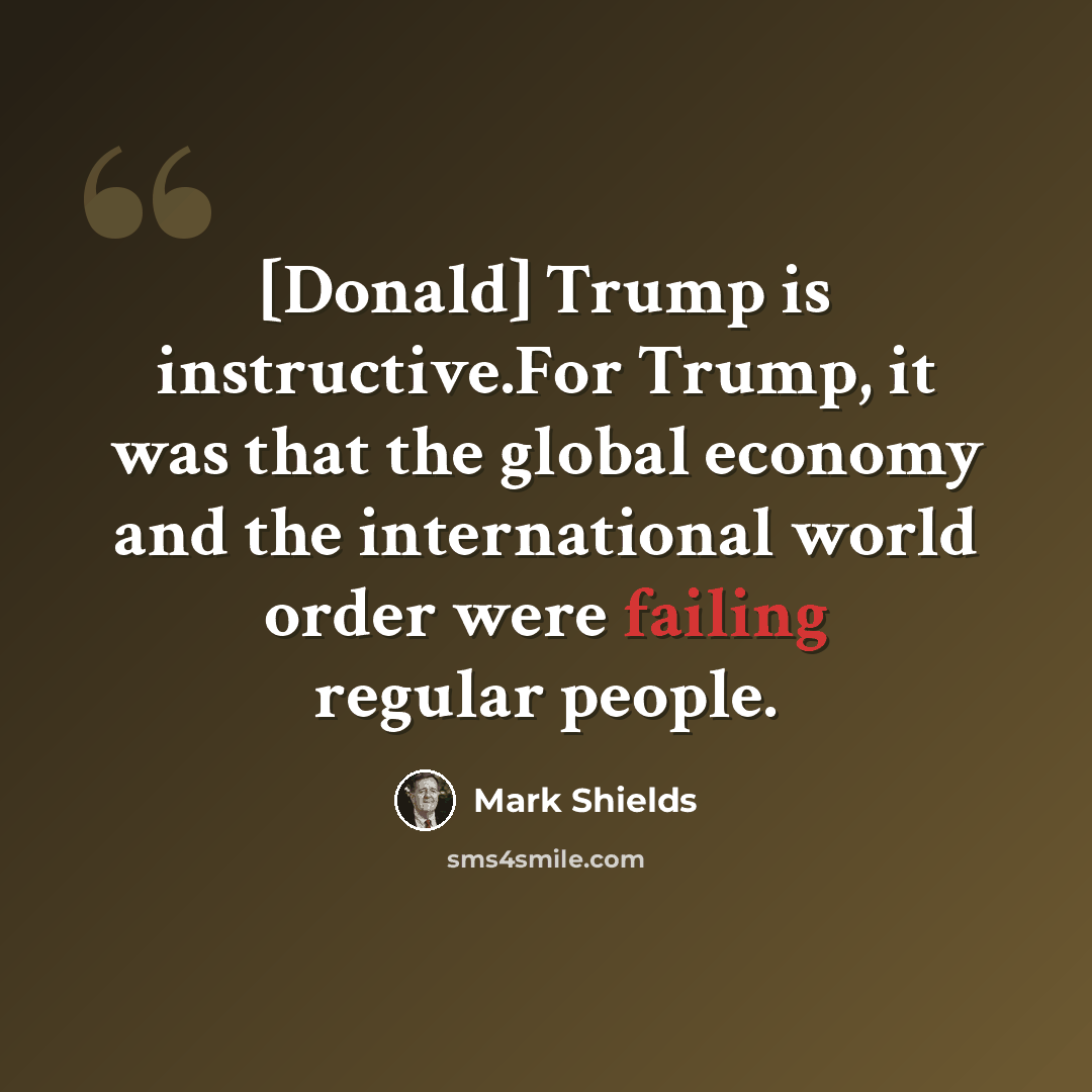 “[Donald] Trump is instructive.For Trump, it was that the global economy and the international world order were failing regular people.” quote by Mark Shields