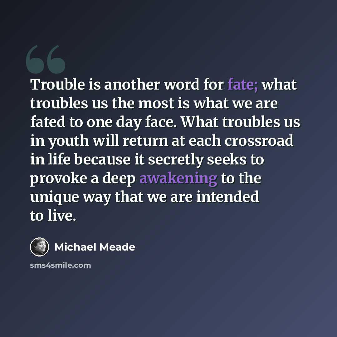 “Trouble is another word for fate; what troubles us the most is what we are fated to one day face. What troubles us in youth will return at each crossroad in life because it secretly seeks to provoke a deep awakening to the unique way that we are intended to live.” quote by Michael Meade