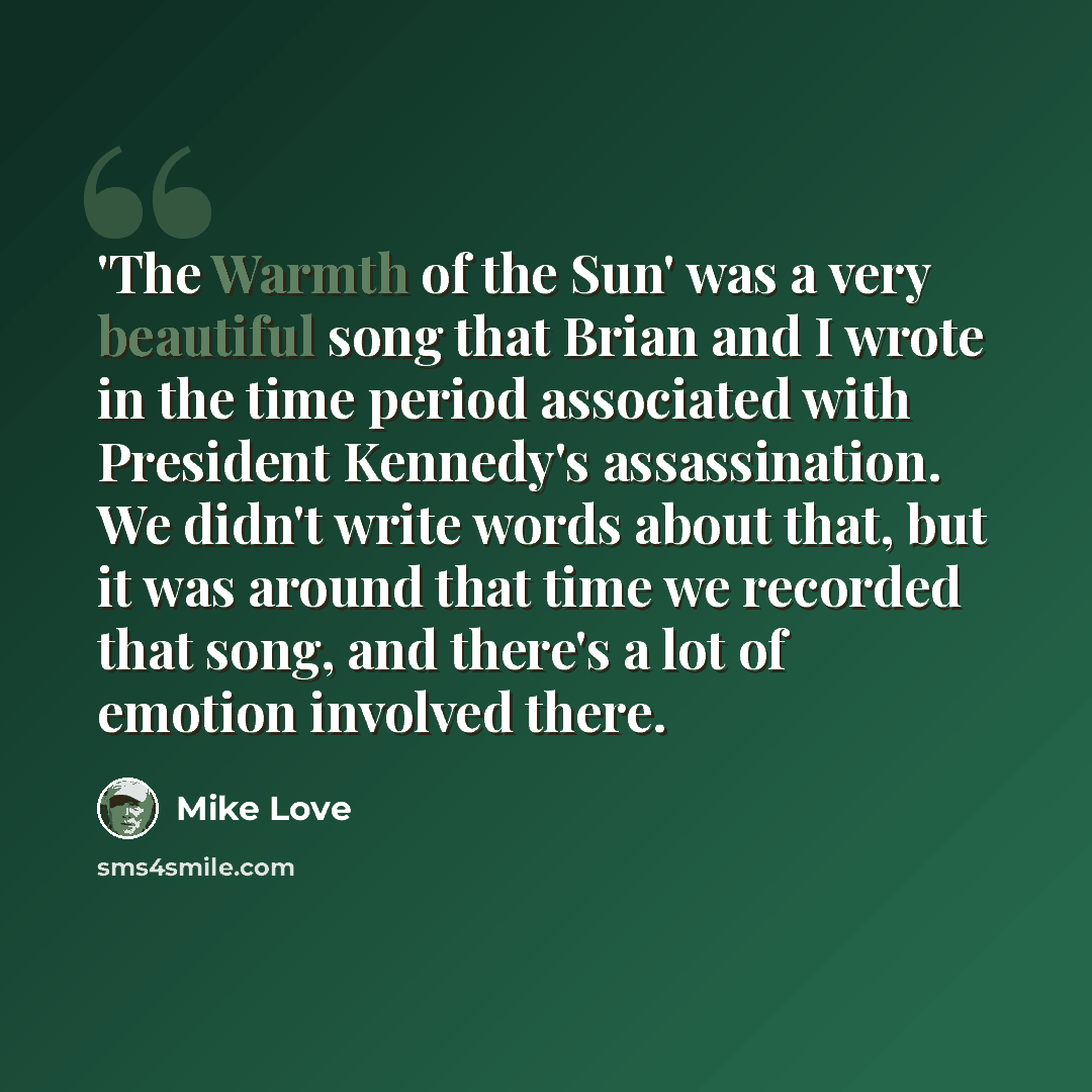 “'The Warmth of the Sun' was a very beautiful song that Brian and I wrote in the time period associated with President Kennedy's assassination. We didn't write words about that, but it was around that time we recorded that song, and there's a lot of emotion involved there.” quote by Mike Love
