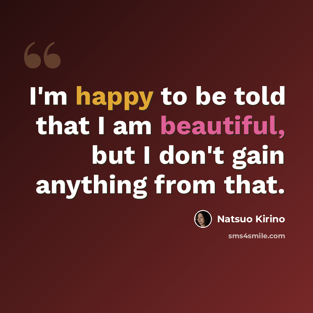 “I'm happy to be told that I am beautiful, but I don't gain anything from that.” quote by Natsuo Kirino